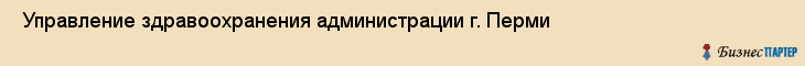  Управление здравоохранения администрации г. Перми , Пермь
