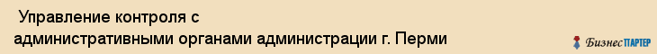  Управление контроля с административными органами администрации г. Перми , Пермь